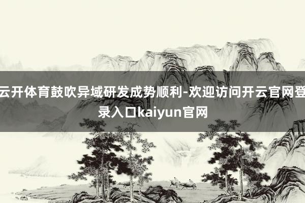 云开体育鼓吹异域研发成势顺利-欢迎访问开云官网登录入口kaiyun官网